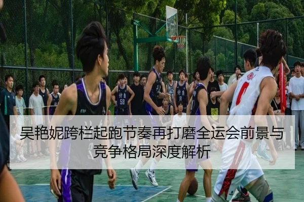吴艳妮跨栏起跑节奏再打磨全运会前景与竞争格局深度解析（Kaiyun）